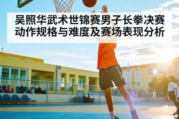 吴照华武术世锦赛男子长拳决赛动作规格与难度及赛场表现分析 - kaiyun